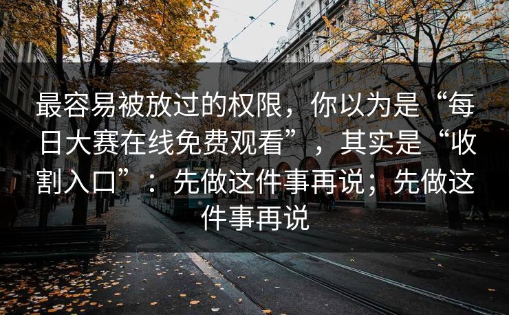 最容易被放过的权限，你以为是“每日大赛在线免费观看”，其实是“收割入口”：先做这件事再说；先做这件事再说