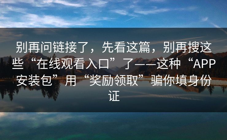 别再问链接了，先看这篇，别再搜这些“在线观看入口”了——这种“APP安装包”用“奖励领取”骗你填身份证
