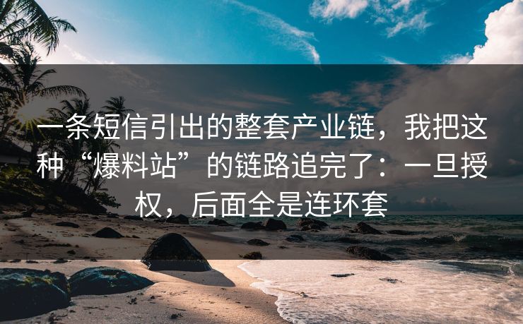 一条短信引出的整套产业链，我把这种“爆料站”的链路追完了：一旦授权，后面全是连环套