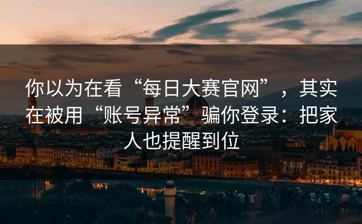你以为在看“每日大赛官网”，其实在被用“账号异常”骗你登录：把家人也提醒到位