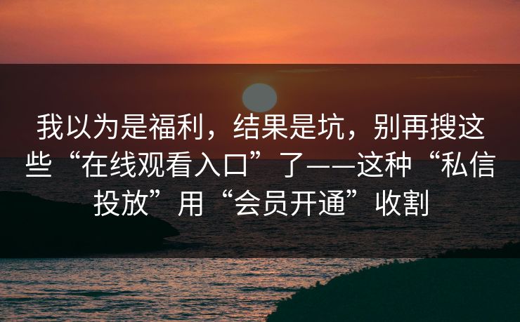 我以为是福利，结果是坑，别再搜这些“在线观看入口”了——这种“私信投放”用“会员开通”收割