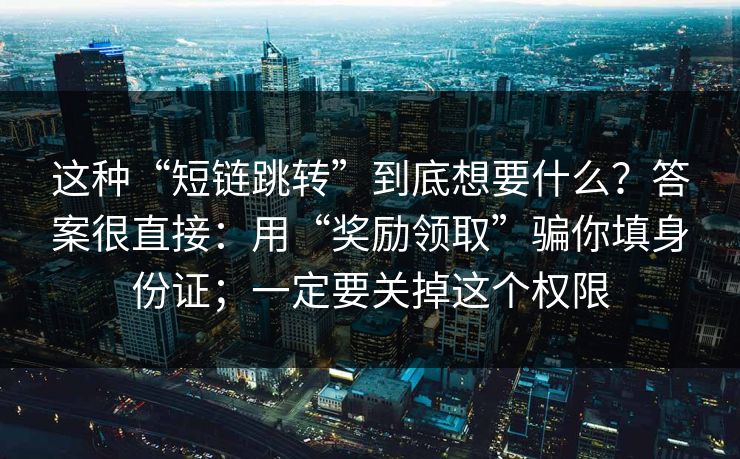 这种“短链跳转”到底想要什么？答案很直接：用“奖励领取”骗你填身份证；一定要关掉这个权限