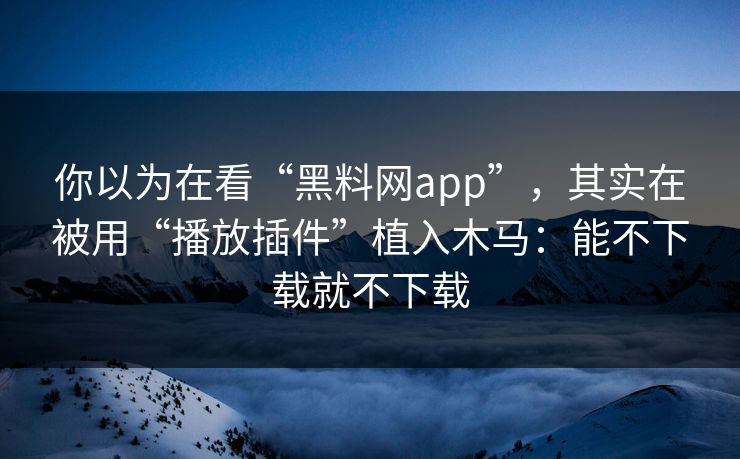 你以为在看“黑料网app”，其实在被用“播放插件”植入木马：能不下载就不下载