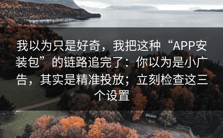 我以为只是好奇，我把这种“APP安装包”的链路追完了：你以为是小广告，其实是精准投放；立刻检查这三个设置