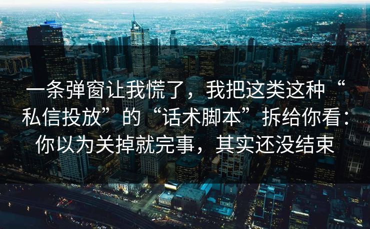 一条弹窗让我慌了，我把这类这种“私信投放”的“话术脚本”拆给你看：你以为关掉就完事，其实还没结束