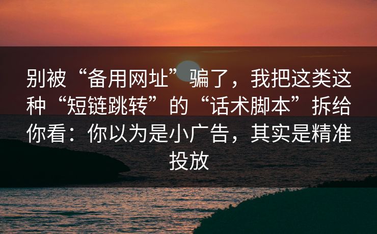别被“备用网址”骗了，我把这类这种“短链跳转”的“话术脚本”拆给你看：你以为是小广告，其实是精准投放