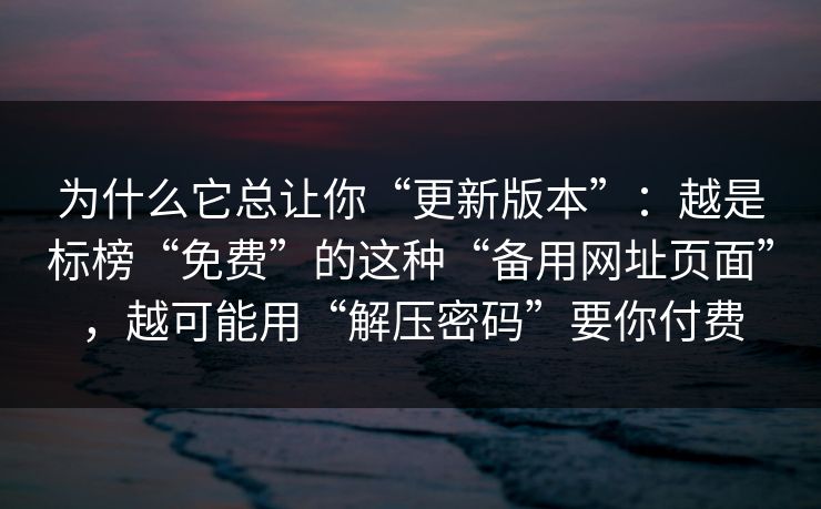 为什么它总让你“更新版本”：越是标榜“免费”的这种“备用网址页面”，越可能用“解压密码”要你付费
