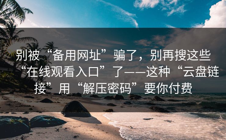 别被“备用网址”骗了，别再搜这些“在线观看入口”了——这种“云盘链接”用“解压密码”要你付费