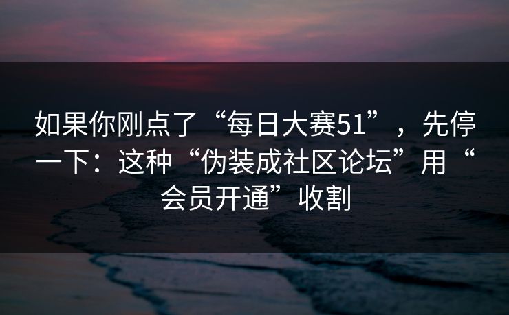 如果你刚点了“每日大赛51”，先停一下：这种“伪装成社区论坛”用“会员开通”收割