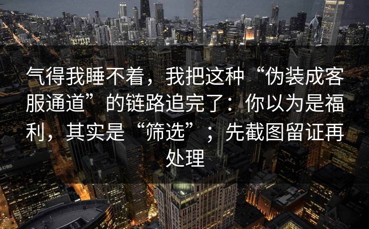 气得我睡不着，我把这种“伪装成客服通道”的链路追完了：你以为是福利，其实是“筛选”；先截图留证再处理