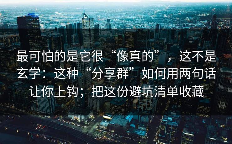 最可怕的是它很“像真的”，这不是玄学：这种“分享群”如何用两句话让你上钩；把这份避坑清单收藏