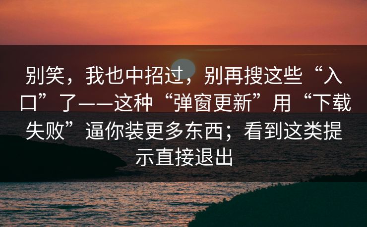 别笑，我也中招过，别再搜这些“入口”了——这种“弹窗更新”用“下载失败”逼你装更多东西；看到这类提示直接退出