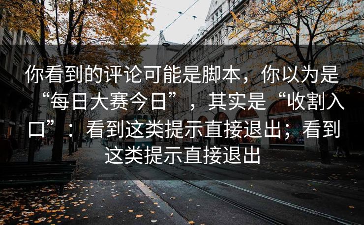 你看到的评论可能是脚本，你以为是“每日大赛今日”，其实是“收割入口”：看到这类提示直接退出；看到这类提示直接退出