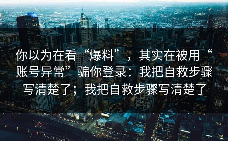 你以为在看“爆料”，其实在被用“账号异常”骗你登录：我把自救步骤写清楚了；我把自救步骤写清楚了