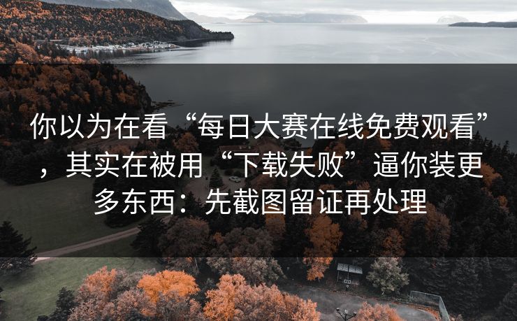 你以为在看“每日大赛在线免费观看”，其实在被用“下载失败”逼你装更多东西：先截图留证再处理