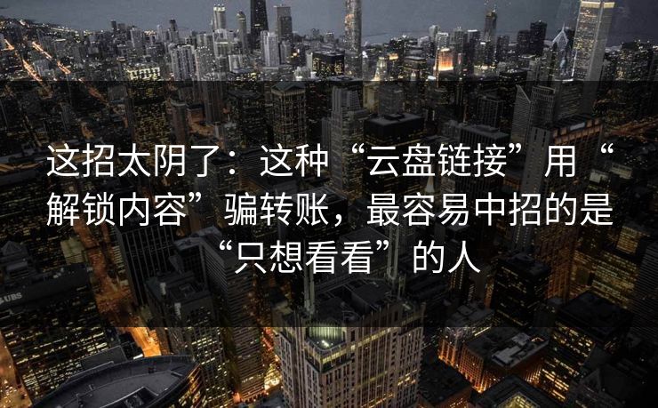 这招太阴了：这种“云盘链接”用“解锁内容”骗转账，最容易中招的是“只想看看”的人