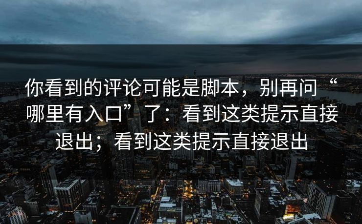 你看到的评论可能是脚本，别再问“哪里有入口”了：看到这类提示直接退出；看到这类提示直接退出