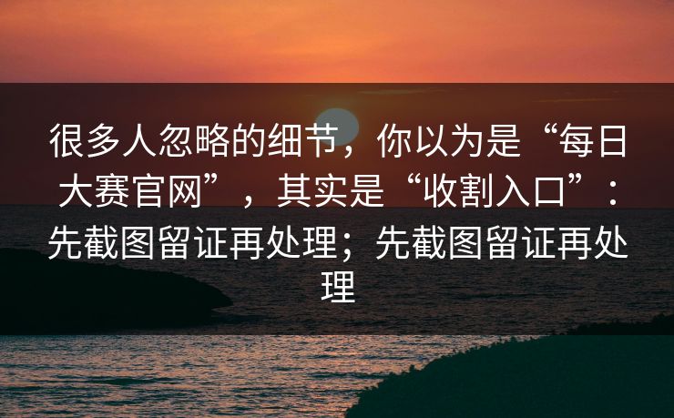 很多人忽略的细节，你以为是“每日大赛官网”，其实是“收割入口”：先截图留证再处理；先截图留证再处理