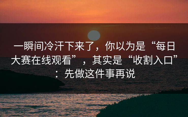 一瞬间冷汗下来了，你以为是“每日大赛在线观看”，其实是“收割入口”：先做这件事再说