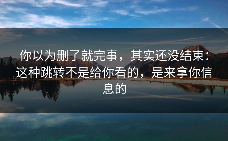 你以为删了就完事，其实还没结束：这种跳转不是给你看的，是来拿你信息的
