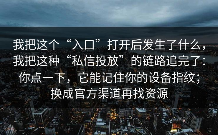 我把这个“入口”打开后发生了什么，我把这种“私信投放”的链路追完了：你点一下，它能记住你的设备指纹；换成官方渠道再找资源