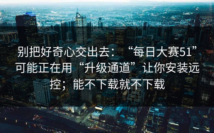 别把好奇心交出去：“每日大赛51”可能正在用“升级通道”让你安装远控；能不下载就不下载