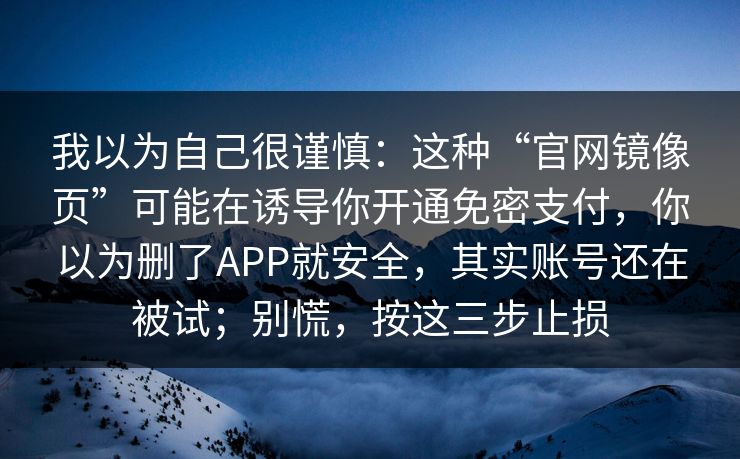 我以为自己很谨慎：这种“官网镜像页”可能在诱导你开通免密支付，你以为删了APP就安全，其实账号还在被试；别慌，按这三步止损
