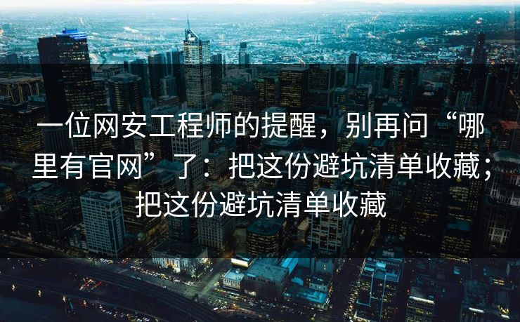 一位网安工程师的提醒，别再问“哪里有官网”了：把这份避坑清单收藏；把这份避坑清单收藏