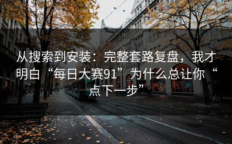 从搜索到安装：完整套路复盘，我才明白“每日大赛91”为什么总让你“点下一步”