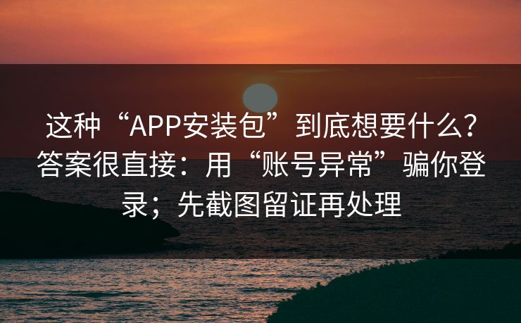 这种“APP安装包”到底想要什么？答案很直接：用“账号异常”骗你登录；先截图留证再处理