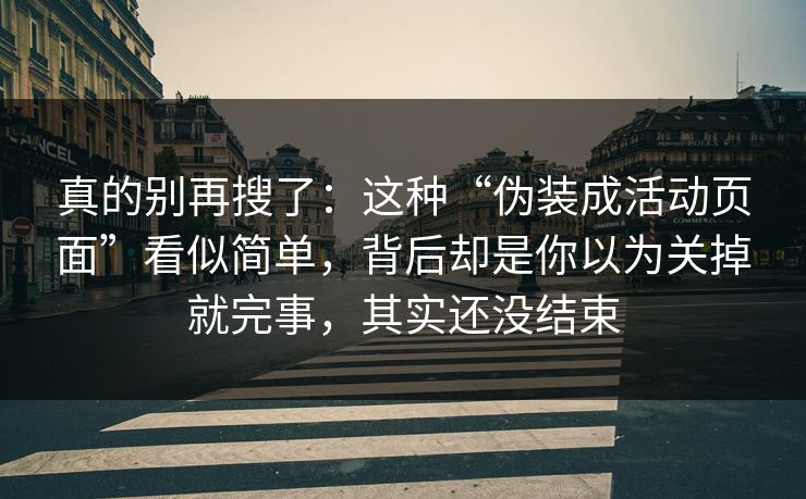 真的别再搜了：这种“伪装成活动页面”看似简单，背后却是你以为关掉就完事，其实还没结束