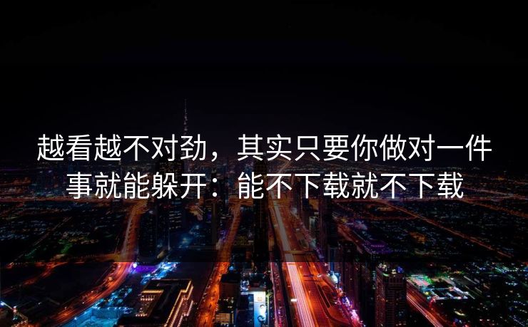 越看越不对劲，其实只要你做对一件事就能躲开：能不下载就不下载