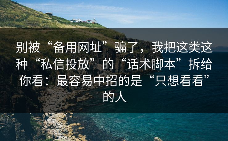 别被“备用网址”骗了，我把这类这种“私信投放”的“话术脚本”拆给你看：最容易中招的是“只想看看”的人