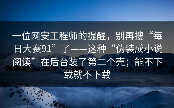 一位网安工程师的提醒，别再搜“每日大赛91”了——这种“伪装成小说阅读”在后台装了第二个壳；能不下载就不下载