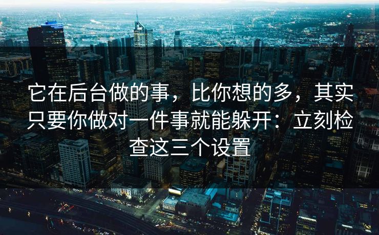它在后台做的事，比你想的多，其实只要你做对一件事就能躲开：立刻检查这三个设置