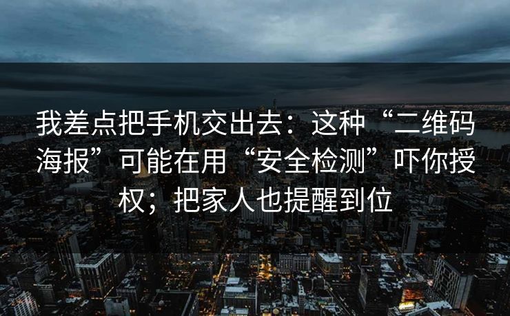 我差点把手机交出去：这种“二维码海报”可能在用“安全检测”吓你授权；把家人也提醒到位
