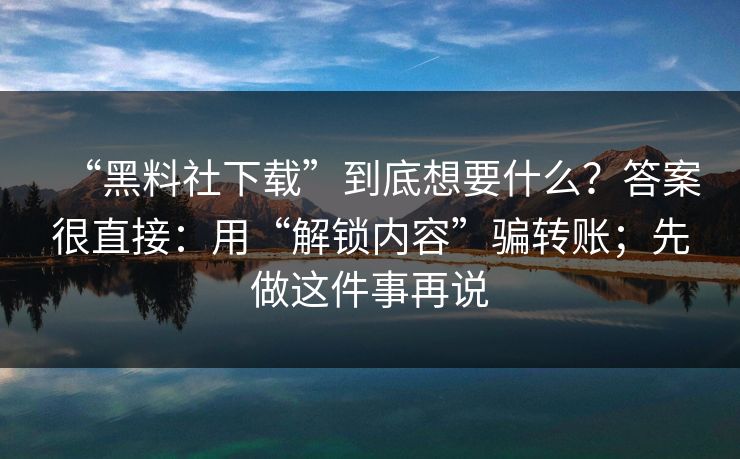 “黑料社下载”到底想要什么？答案很直接：用“解锁内容”骗转账；先做这件事再说