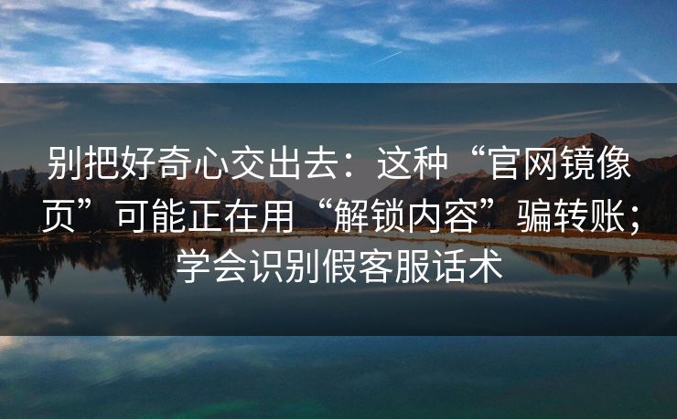 别把好奇心交出去：这种“官网镜像页”可能正在用“解锁内容”骗转账；学会识别假客服话术