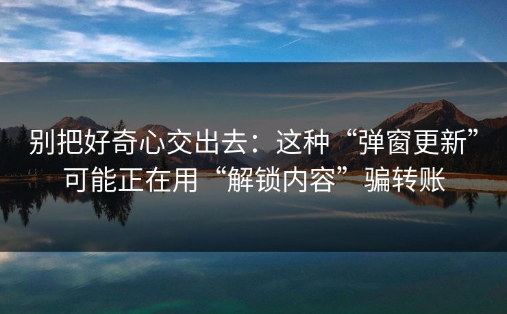 别把好奇心交出去：这种“弹窗更新”可能正在用“解锁内容”骗转账