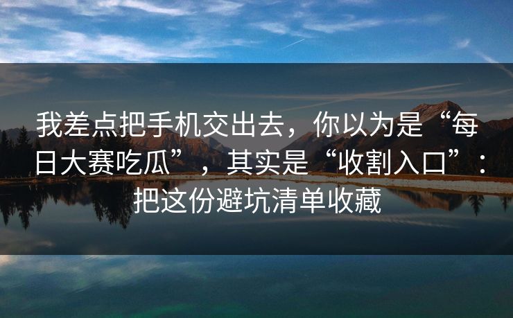 我差点把手机交出去，你以为是“每日大赛吃瓜”，其实是“收割入口”：把这份避坑清单收藏