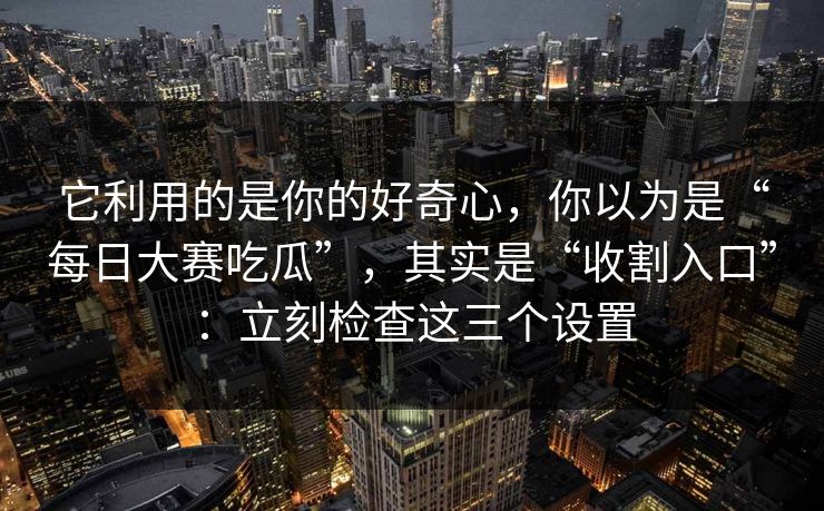 它利用的是你的好奇心，你以为是“每日大赛吃瓜”，其实是“收割入口”：立刻检查这三个设置