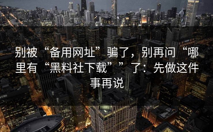 别被“备用网址”骗了，别再问“哪里有“黑料社下载””了：先做这件事再说