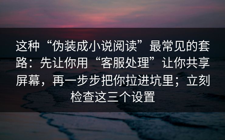 这种“伪装成小说阅读”最常见的套路：先让你用“客服处理”让你共享屏幕，再一步步把你拉进坑里；立刻检查这三个设置