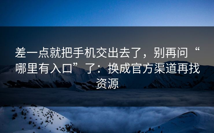 差一点就把手机交出去了，别再问“哪里有入口”了：换成官方渠道再找资源