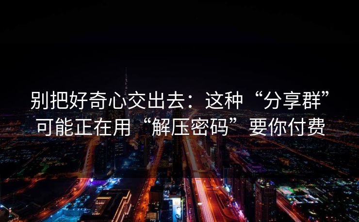 别把好奇心交出去：这种“分享群”可能正在用“解压密码”要你付费