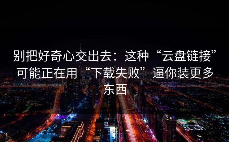 别把好奇心交出去：这种“云盘链接”可能正在用“下载失败”逼你装更多东西