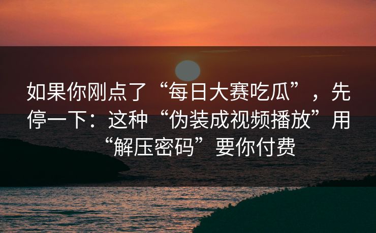 如果你刚点了“每日大赛吃瓜”，先停一下：这种“伪装成视频播放”用“解压密码”要你付费