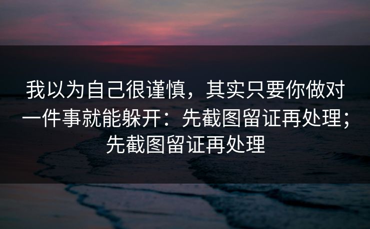 我以为自己很谨慎，其实只要你做对一件事就能躲开：先截图留证再处理；先截图留证再处理