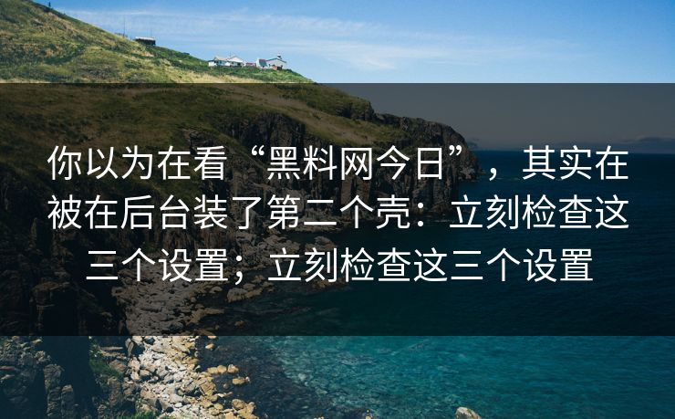 你以为在看“黑料网今日”，其实在被在后台装了第二个壳：立刻检查这三个设置；立刻检查这三个设置