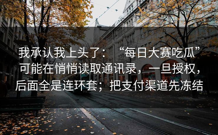 我承认我上头了：“每日大赛吃瓜”可能在悄悄读取通讯录，一旦授权，后面全是连环套；把支付渠道先冻结